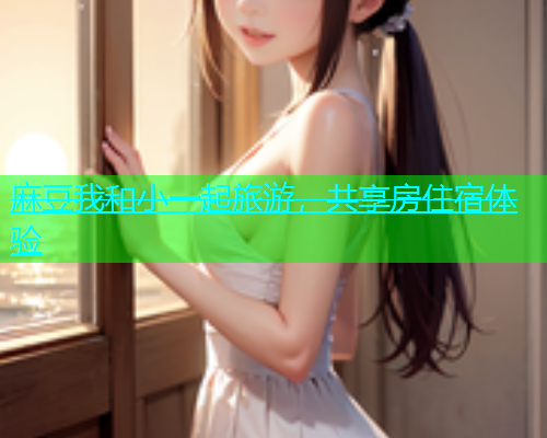 麻豆我和小一起旅游，共享房住宿体验