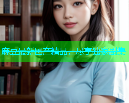 麻豆最新国产精品，尽享独家剧集