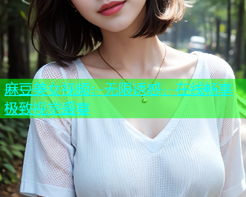 麻豆美女视频：无限诱惑，在线畅享极致视觉盛宴
