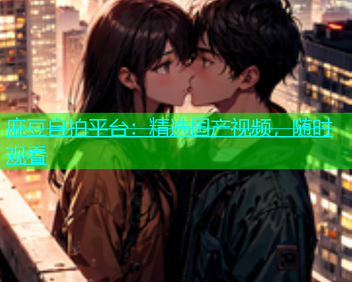 麻豆自拍平台：精选国产视频，随时观看