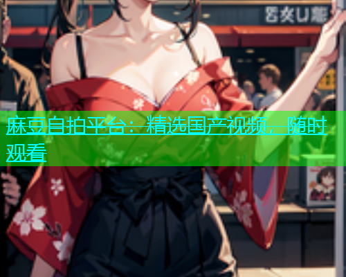 麻豆自拍平台：精选国产视频，随时观看