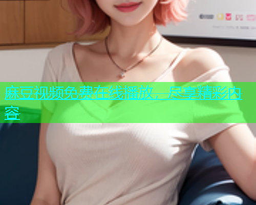 麻豆视频免费在线播放，尽享精彩内容