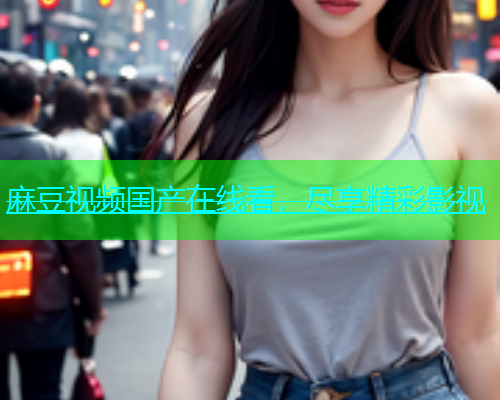 麻豆视频国产在线看，尽享精彩影视