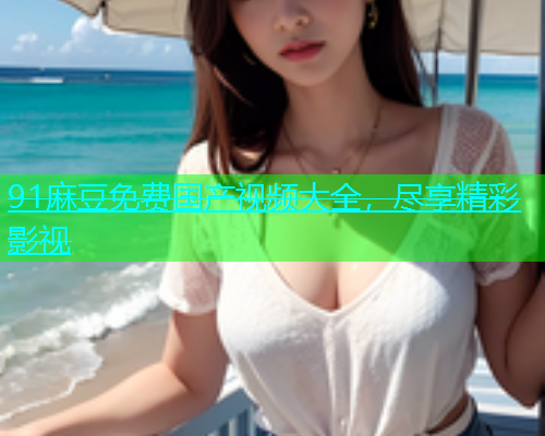 91麻豆免费国产视频大全，尽享精彩影视