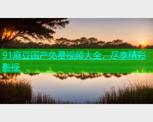 91麻豆国产免费视频大全，尽享精彩影视