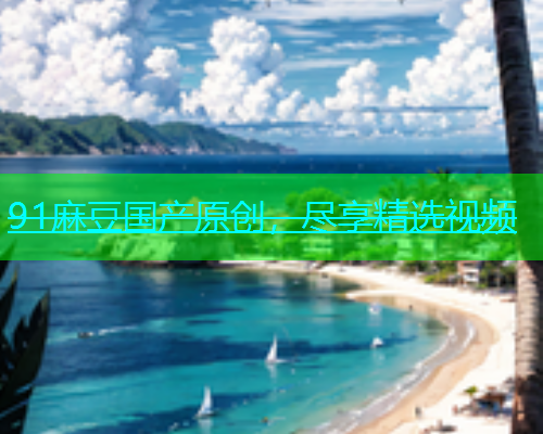 91麻豆国产原创，尽享精选视频