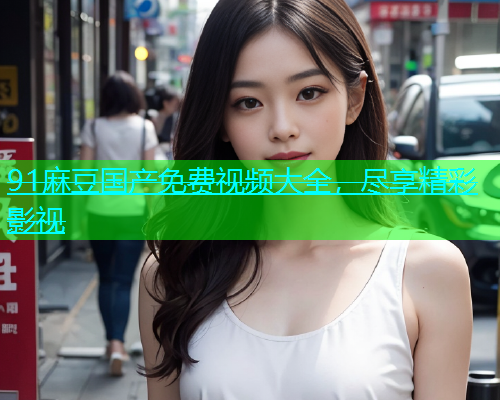 91麻豆国产免费视频大全，尽享精彩影视