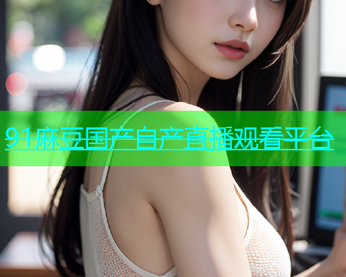 91麻豆国产自产直播观看平台
