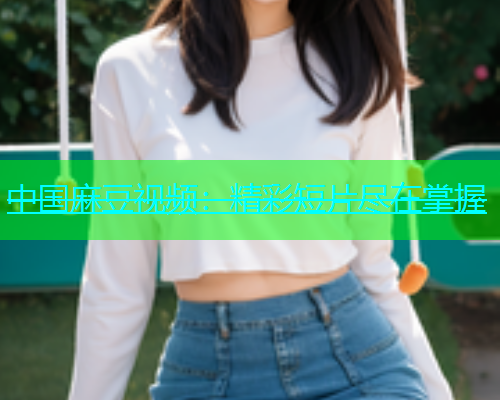 中国麻豆视频：精彩短片尽在掌握