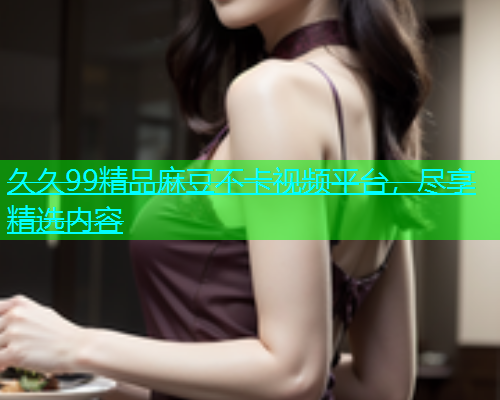 久久99精品麻豆不卡视频平台，尽享精选内容