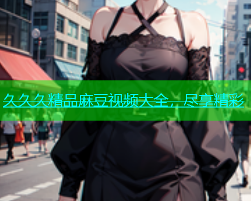 久久久精品麻豆视频大全，尽享精彩