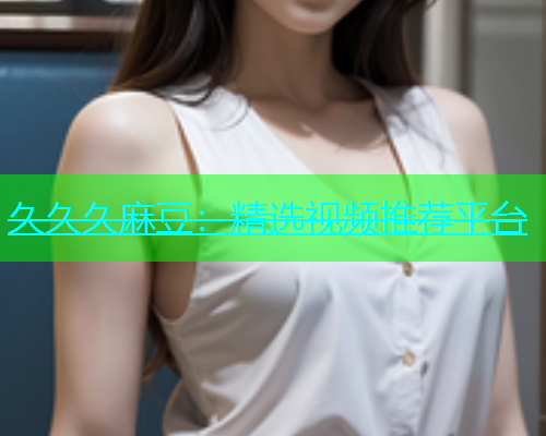 久久久麻豆：精选视频推荐平台