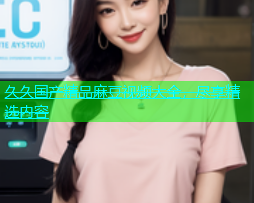 久久国产精品麻豆视频大全，尽享精选内容