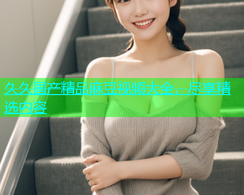 久久国产精品麻豆视频大全，尽享精选内容