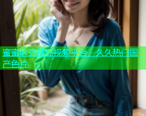 蜜蜜麻豆精品视频平台，久久热门国产色片