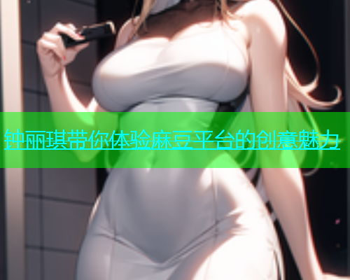 钟丽琪带你体验麻豆平台的创意魅力
