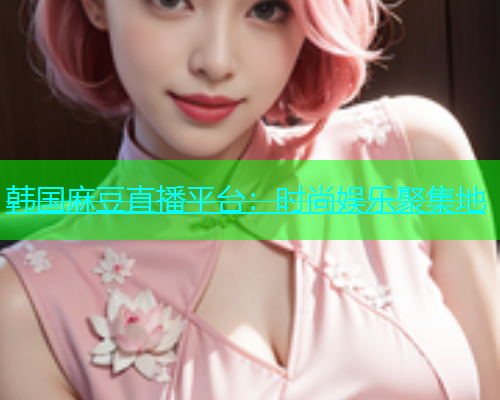 韩国麻豆直播平台：时尚娱乐聚集地