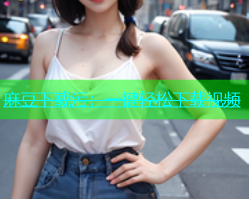 麻豆下载污：一键轻松下载视频