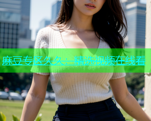 麻豆专区久久：精选视频在线看