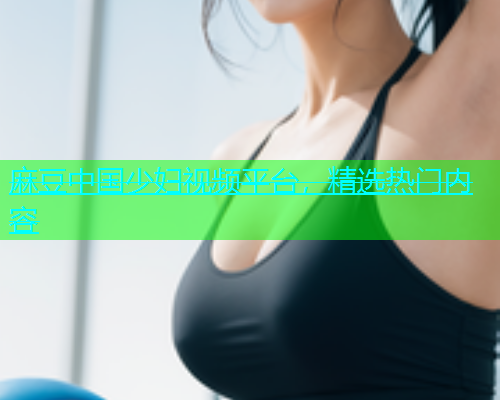 麻豆中国少妇视频平台，精选热门内容