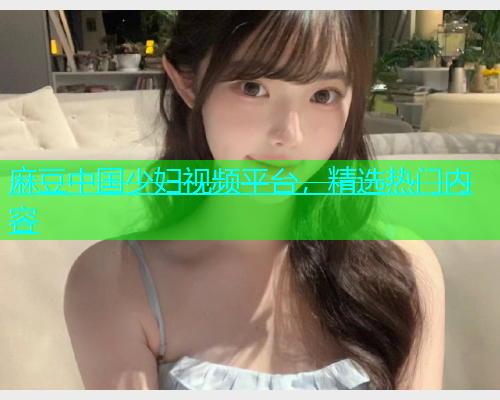 麻豆中国少妇视频平台，精选热门内容