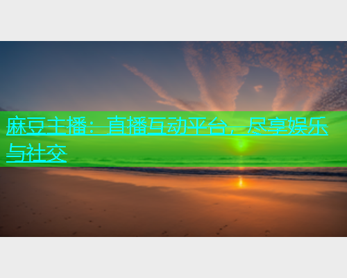 麻豆主播：直播互动平台，尽享娱乐与社交