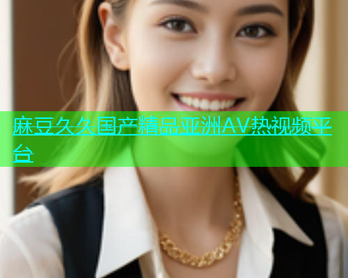 麻豆久久国产精品亚洲AV热视频平台