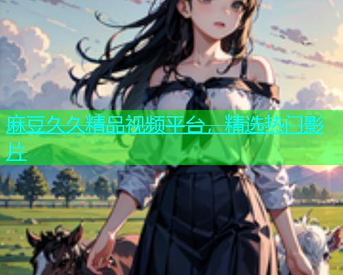 麻豆久久精品视频平台，精选热门影片