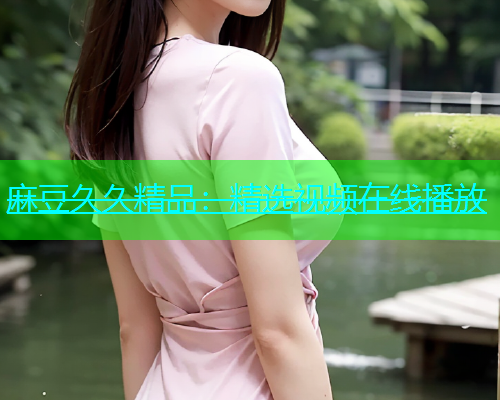 麻豆久久精品：精选视频在线播放