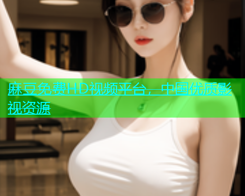 麻豆免费HD视频平台，中国优质影视资源