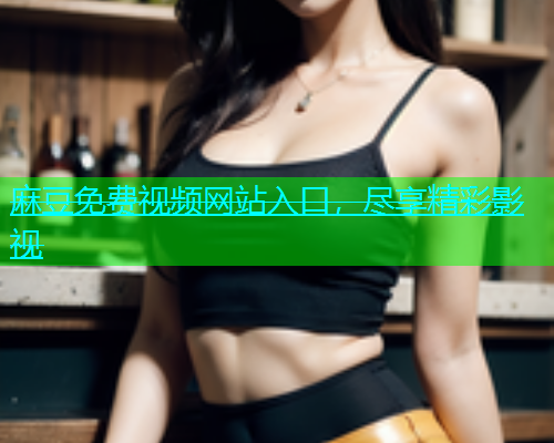 麻豆免费视频网站入口，尽享精彩影视