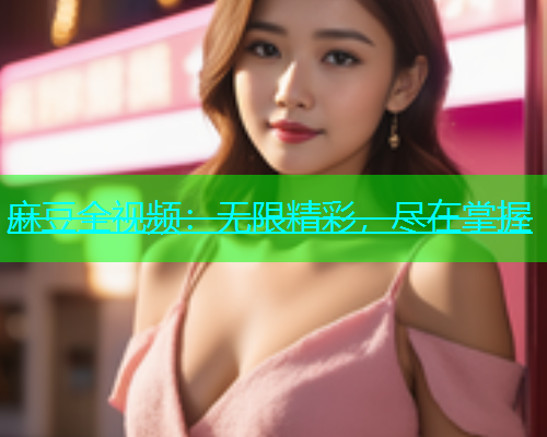 麻豆全视频：无限精彩，尽在掌握