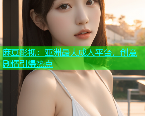麻豆影视：亚洲最大成人平台，创意剧情引爆热点