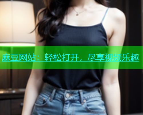 麻豆网站：轻松打开，尽享视频乐趣