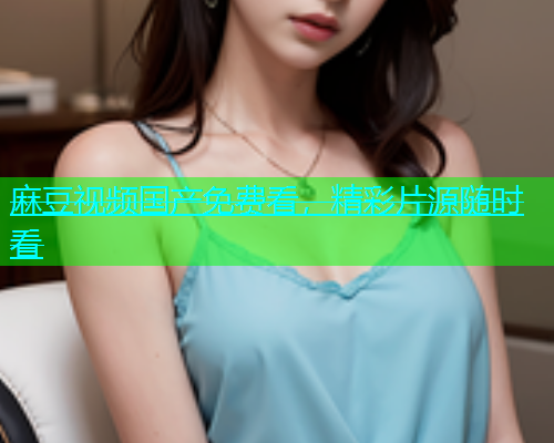 麻豆视频国产免费看，精彩片源随时看