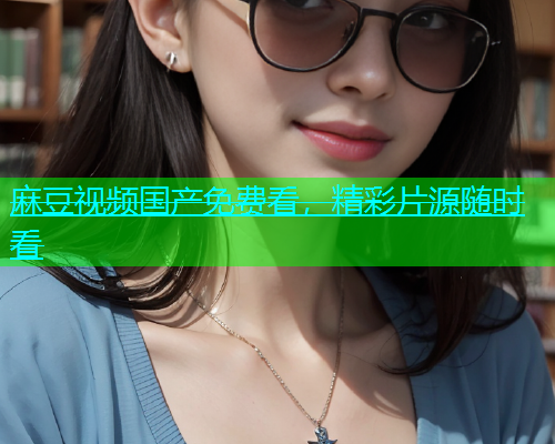 麻豆视频国产免费看，精彩片源随时看