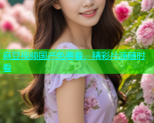 麻豆视频国产免费看，精彩片源随时看