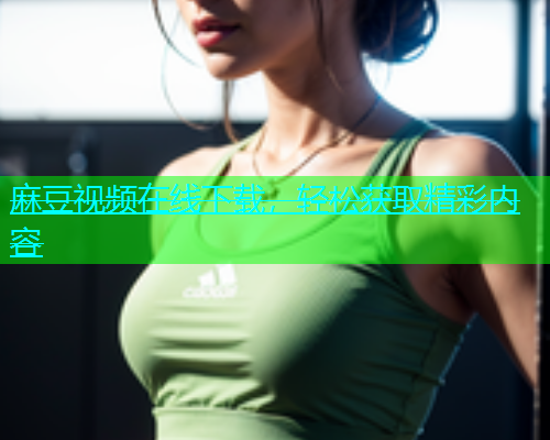 麻豆视频在线下载，轻松获取精彩内容