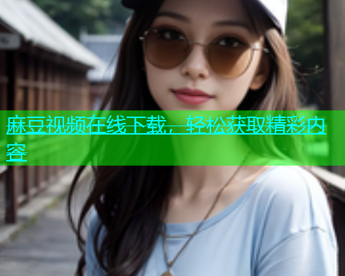 麻豆视频在线下载，轻松获取精彩内容