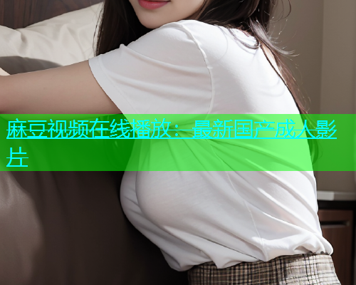 麻豆视频在线播放：最新国产成人影片