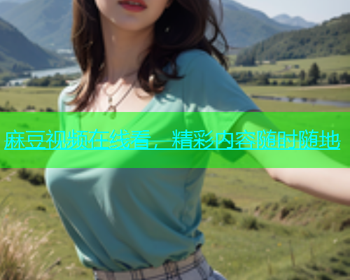 麻豆视频在线看，精彩内容随时随地