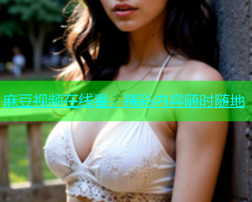 麻豆视频在线看，精彩内容随时随地