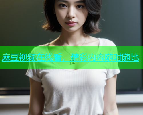 麻豆视频在线看，精彩内容随时随地