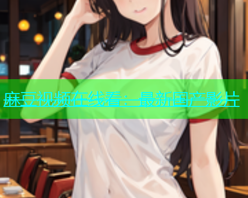 麻豆视频在线看：最新国产影片