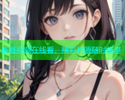 麻豆视频在线看，精彩片源随时畅享
