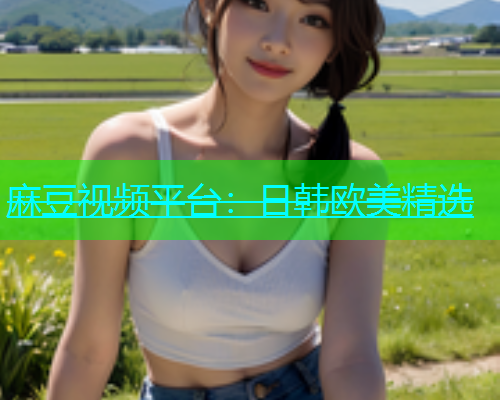 麻豆视频平台：日韩欧美精选