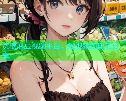 沈樵麻豆视频平台，短视频创作与分享