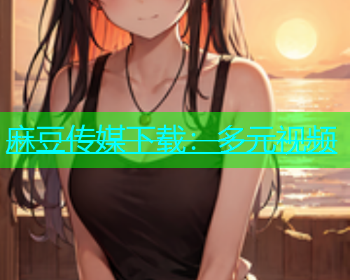 麻豆传媒下载：多元视频