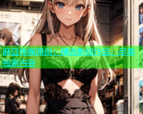 麻豆传媒原创：精选影视作品，尽享独家内容