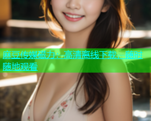 麻豆传媒磁力：高清离线下载，随时随地观看